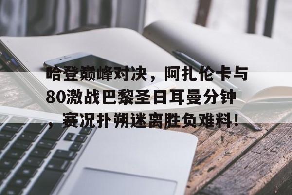 亚博体育-关于哈登巅峰对决,阿扎伦卡与80激战巴黎圣日耳曼分钟,赛况扑朔迷离胜负难料!的信息